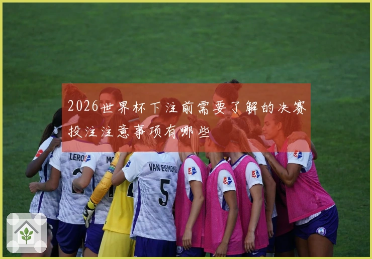 2026世界杯下注前需要了解的决赛投注注意事项有哪些