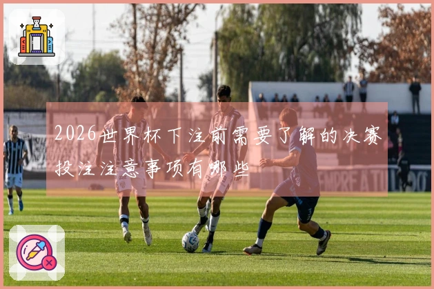 2026世界杯下注前需要了解的决赛投注注意事项有哪些