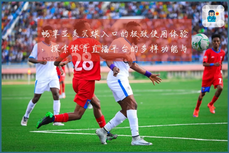 畅享亚美买球入口的极致使用体验，探索体育直播平台的多样功能与优势