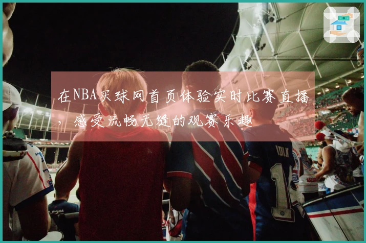 在NBA买球网首页体验实时比赛直播，感受流畅无缝的观赛乐趣
